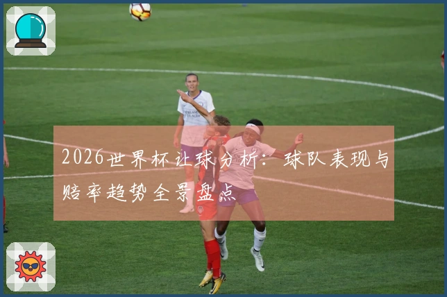 2026世界杯让球分析：球队表现与赔率趋势全景盘点