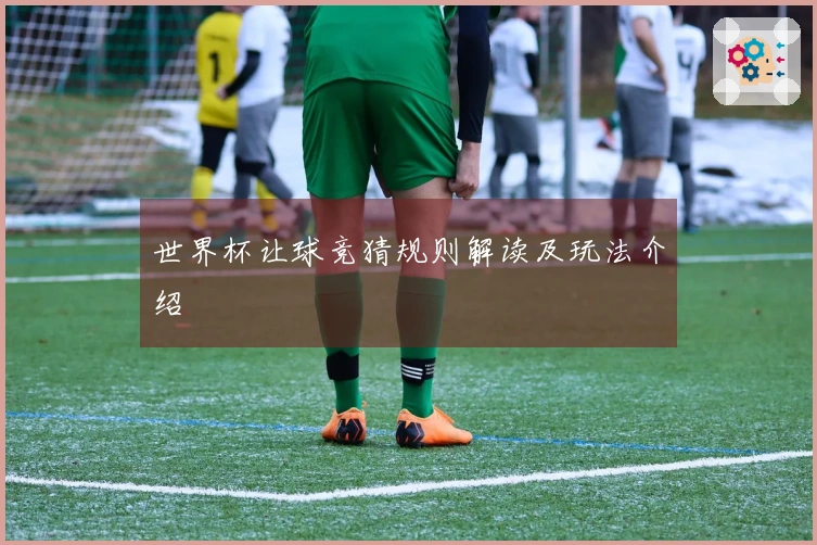 世界杯让球竞猜规则解读及玩法介绍