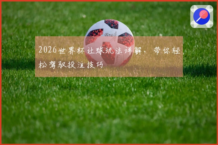 2026世界杯让球玩法详解，带你轻松驾驭投注技巧
