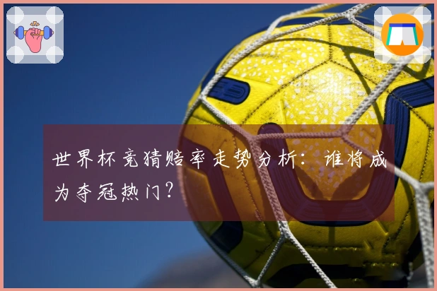 世界杯竞猜赔率走势分析：谁将成为夺冠热门？